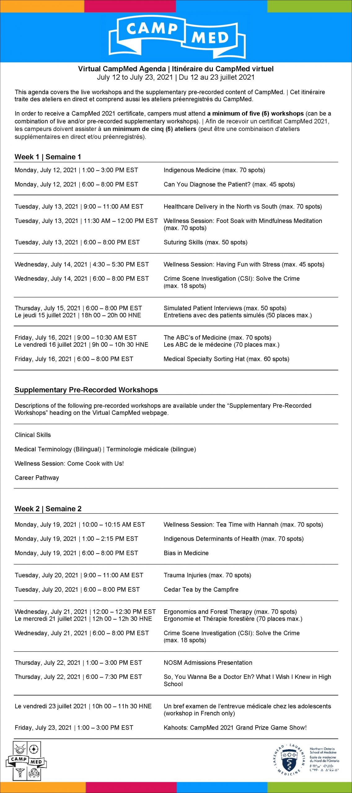 Virtual CampMed Agenda. July 12, 2021 to July 23, 2021. This agenda covers the live workshops and the supplementary pre-recorded content of CampMed. In order to receive a CampMed 2021 certificate, campers must attend a minimum of five live workshops. Week 1. Monday, July 12, 2021 1:00 - 3:00 PM EST. Indigenous Medicine (max. 70 spots). Monday, July 12, 2021 6:00 - 8:00 PM EST. Can You Diagnose the Patient? (max. 45 spots). Tuesday, July 13, 2021 9:00 - 11:00 AM EST. Healthcare Delivery in the North vs South (max. 70 spots). Tuesday, July 13, 2021 11:30 AM - 12:00 PM EST. Wellness Session: Foot Soak with Mindfulness Meditation (max. 70 spots). Tuesday, July 13, 2021 6:00 - 8:00 PM EST. Suturing Skills (max. 50 spots). Wednesday, July 14, 2021 4:30 - 5:30 PM EST. Wellness Session: Having Fun with Stress (max. 45 spots). Wednesday, July 14, 2021 6:00 - 8:00 PM EST. Crime Scene Investigation (CSI): Solve the Crime (max. 18 spots). Thursday, July 15, 2021 6:00 - 8:00 PM EST. Simulated Patient Interviews, Bilingual workshop, (max. 50 spots). Friday, July 16, 2021 9:00 - 10:30 AM EST. The A B C's of Medicine, Bilingual workshop, (max. 70 spots) Friday, July 16, 2021 6:00 - 8:00 PM EST, Medical Specialty Sorting Hat (max. 60 spots). Supplementary Pre-Recorded Content. Descriptions of the following pre-recorded workshops are available under the "Supplementary Pre-Recorded Content" heading on the Virtual CampMed webpage. Clinical Skills. Medical Terminology (Bilingual workshop). Wellness Session: Come Cook with Us! Career Pathway. Week 2. Monday, July 19, 2021 10:00 - 10:15 AM EST. Wellness Session: Tea Time with Hannah (max. 70 spots). Monday, July 19, 2021 1:00 - 2:15 PM EST. Indigenous Determinants of Health (max. 70 spots). Monday, July 19, 2021 6:00 - 8:00 PM EST. Bias in Medicine. Tuesday, July 20, 2021 9:00 - 11:00 AM EST. Trauma Injuries (max. 70 spots). Tuesday, July 20, 2021 6:00 - 8:00 PM EST. Cedar Tea by the Campfire. Wednesday, July 21, 2021 12:00 - 12:30 PM EST. Ergonomics and Forest Therapy, Bilingual workshop, (max. 70 spots). Wednesday, July 21, 2021 6:00 - 8:00 PM EST. Crime Scene Investigation (CSI): Solve the Crime (max. 18 spots). Thursday, July 22, 2021 1:00 - 3:00 PM EST. NOSM Admissions Presentation. Thursday, July 22, 2021 6:00 - 7:30 PM EST. So, You Wanna Be a Doctor Eh? What I Wish I Knew in High School. Le vendredi 23 juillet 2021 10h 00 - 11h 30 HNE. Une bref examen de l'entrevue médicale chez les adolescents (workshop in French only). Friday, July 23, 2021 1:00 - 3:00 PM EST. Kahoots: CampMed 2021 Grand Prize Game Show!